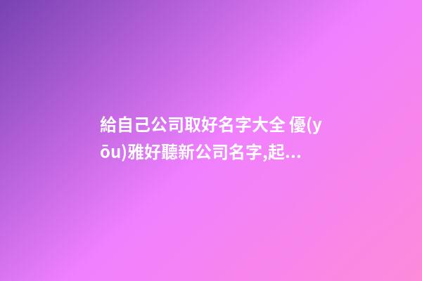 給自己公司取好名字大全 優(yōu)雅好聽新公司名字,起名之家